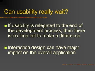 Can usability really wait?
 If usability is relegated to the end of
the development process, then there
is no time left to make a difference
 Interaction design can have major
impact on the overall application
 