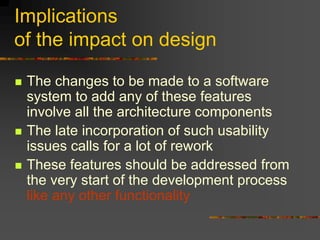 Implications
of the impact on design
 The changes to be made to a software
system to add any of these features
involve all the architecture components
 The late incorporation of such usability
issues calls for a lot of rework
 These features should be addressed from
the very start of the development process
like any other functionality
 
