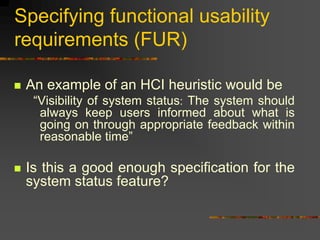 Specifying functional usability
requirements (FUR)
 An example of an HCI heuristic would be
“Visibility of system status: The system should
always keep users informed about what is
going on through appropriate feedback within
reasonable time”
 Is this a good enough specification for the
system status feature?
 