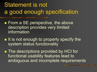 Statement is not
a good enough specification
 From a SE perspective, the above
description provides very limited
information
 It is not enough to properly specify the
system status functionality
 The descriptions provided by HCI for
functional usability features lead to
ambiguous and incomplete requirements
 