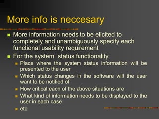 More info is neccesary
 More information needs to be elicited to
completely and unambiguously specify each
functional usability requirement
 For the system status functionality
 Place where the system status information will be
presented to the user
 Which status changes in the software will the user
want to be notified of
 How critical each of the above situations are
 What kind of information needs to be displayed to the
user in each case
 etc
 