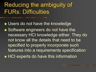Reducing the ambiguity of
FURs: Difficulties
 Users do not have the knowledge
 Software engineers do not have the
necessary HCI knowledge either. They do
not know all the details that need to be
specified to properly incorporate such
features into a requirements specification
 HCI experts do have this information
 