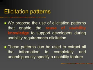 Elicitation patterns
 We propose the use of elicitation patterns
that enable the reuse of usability
knowledge to support developers during
usability requirements elicitation
 These patterns can be used to extract all
the information to completely and
unambiguously specify a usability feature
 