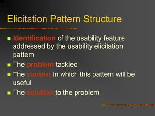 Elicitation Pattern Structure
 Identification of the usability feature
addressed by the usability elicitation
pattern
 The problem tackled
 The context in which this pattern will be
useful
 The solution to the problem
 