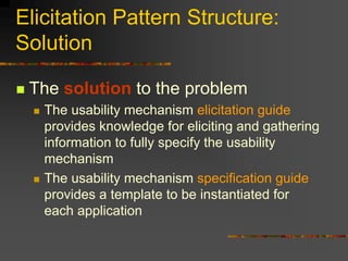 Elicitation Pattern Structure:
Solution
 The solution to the problem
 The usability mechanism elicitation guide
provides knowledge for eliciting and gathering
information to fully specify the usability
mechanism
 The usability mechanism specification guide
provides a template to be instantiated for
each application
 