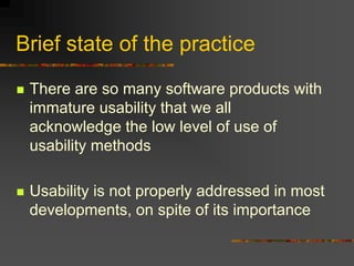 Brief state of the practice
 There are so many software products with
immature usability that we all
acknowledge the low level of use of
usability methods
 Usability is not properly addressed in most
developments, on spite of its importance
 