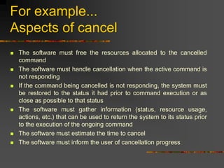For example...
Aspects of cancel
 The software must free the resources allocated to the cancelled
command
 The software must handle cancellation when the active command is
not responding
 If the command being cancelled is not responding, the system must
be restored to the status it had prior to command execution or as
close as possible to that status
 The software must gather information (status, resource usage,
actions, etc.) that can be used to return the system to its status prior
to the execution of the ongoing command
 The software must estimate the time to cancel
 The software must inform the user of cancellation progress
 