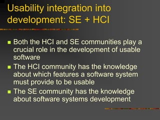 Usability integration into
development: SE + HCI
 Both the HCI and SE communities play a
crucial role in the development of usable
software
 The HCI community has the knowledge
about which features a software system
must provide to be usable
 The SE community has the knowledge
about software systems development
 