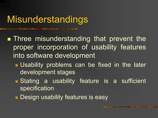 Misunderstandings
 Three misunderstanding that prevent the
proper incorporation of usability features
into software development
 Usability problems can be fixed in the later
development stages
 Stating a usability feature is a sufficient
specification
 Design usability features is easy
 