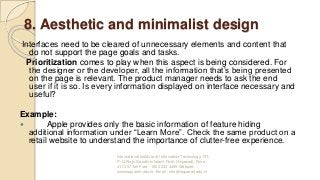 8. Aesthetic and minimalist design
Interfaces need to be cleared of unnecessary elements and content that
do not support the page goals and tasks.
Prioritization comes to play when this aspect is being considered. For
the designer or the developer, all the information that’s being presented
on the page is relevant. The product manager needs to ask the end
user if it is so. Is every information displayed on interface necessary and
useful?
Example:
 Apple provides only the basic information of feature hiding
additional information under “Learn More”. Check the same product on a
retail website to understand the importance of clutter-free experience.
International Institute of Information Technology, I²IT,
P-14 Rajiv Gandhi Infotech Park, Hinjawadi, Pune -
411 057 Toll Free - 1800 233 4499 Website -
www.isquareit.edu.in; Email - info@isquareit.edu.in
 