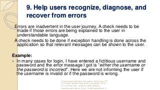 9. Help users recognize, diagnose, and
recover from errors
Errors are inadvertent in the user journey. A check needs to be
made if those errors are being explained to the user in
understandable language.
A check needs to be done if exception handling is done across the
application so that relevant messages can be shown to the user.
Example:
 In many cases for login, I have entered a fictitious username and
password and the error message I got is “either the username or
the password is incorrect”. Here we are not informing the user if
the username is invalid or if the password is wrong.
International Institute of Information Technology, I²IT,
P-14 Rajiv Gandhi Infotech Park, Hinjawadi, Pune -
411 057 Toll Free - 1800 233 4499 Website -
www.isquareit.edu.in; Email - info@isquareit.edu.in
 