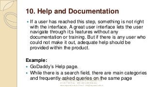 10. Help and Documentation
 If a user has reached this step, something is not right
with the interface. A great user interface lets the user
navigate through it;s features without any
documentation or training. But if there is any user who
could not make it out, adequate help should be
provided within the product.
Example:
 GoDaddy’s Help page.
 While there is a search field, there are main categories
and frequently asked queries on the same pageInternational Institute of Information Technology, I²IT,
P-14 Rajiv Gandhi Infotech Park, Hinjawadi, Pune -
411 057 Toll Free - 1800 233 4499 Website -
www.isquareit.edu.in; Email - info@isquareit.edu.in
 