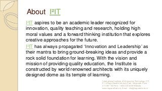 About I²IT
I²IT aspires to be an academic leader recognized for
innovation, quality teaching and research, holding high
moral values and a forward thinking institution that explores
creative approaches for the future.
I²IT has always propagated ‘Innovation and Leadership’ as
their mantra to bring ground-breaking ideas and provide a
rock solid foundation for learning. With the vision and
mission of providing quality education, the Institute is
constructed by world renowned architects with its uniquely
designed dome as its temple of learning.
International Institute of Information Technology, I²IT,
P-14 Rajiv Gandhi Infotech Park, Hinjawadi, Pune -
411 057 Toll Free - 1800 233 4499 Website -
www.isquareit.edu.in; Email - info@isquareit.edu.in
 