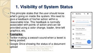 1. Visibility of System Status
 This principle states that the user should know
what’s going on inside the system. We need to
give a feedback of his/her action within a
reasonable time. This feedback is normally
associated with points of action and can be
provided using a color change, loader, time-left
graphics, etc.
 Examples:
1. Twitter making a swoosh sound when a tweet is
being posted.
2. Google Drive showing the status of a document
upload International Institute of Information Technology, I²IT,
P-14 Rajiv Gandhi Infotech Park, Hinjawadi, Pune -
411 057 Toll Free - 1800 233 4499 Website -
www.isquareit.edu.in; Email - info@isquareit.edu.in
 