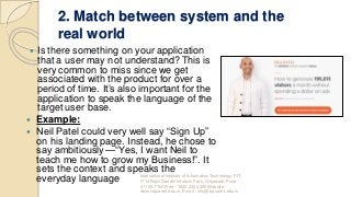 2. Match between system and the
real world
 Is there something on your application
that a user may not understand? This is
very common to miss since we get
associated with the product for over a
period of time. It’s also important for the
application to speak the language of the
target user base.
 Example:
 Neil Patel could very well say “Sign Up”
on his landing page. Instead, he chose to
say ambitiously — “Yes, I want Neil to
teach me how to grow my Business!”. It
sets the context and speaks the
everyday language International Institute of Information Technology, I²IT,
P-14 Rajiv Gandhi Infotech Park, Hinjawadi, Pune -
411 057 Toll Free - 1800 233 4499 Website -
www.isquareit.edu.in; Email - info@isquareit.edu.in
 