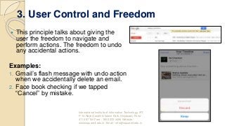 3. User Control and Freedom
 This principle talks about giving the
user the freedom to navigate and
perform actions. The freedom to undo
any accidental actions.
Examples:
1. Gmail’s flash message with undo action
when we accidentally delete an email.
2. Face book checking if we tapped
“Cancel” by mistake.
International Institute of Information Technology, I²IT,
P-14 Rajiv Gandhi Infotech Park, Hinjawadi, Pune -
411 057 Toll Free - 1800 233 4499 Website -
www.isquareit.edu.in; Email - info@isquareit.edu.in
 