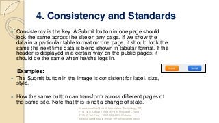 4. Consistency and Standards
 Consistency is the key. A Submit button in one page should
look the same across the site on any page. If we show the
data in a particular table format on one page, it should look the
same the next time data is being shown in tabular format. If the
header is displayed in a certain way on the public pages, it
should be the same when he/she logs in.
Examples:
 The Submit button in the image is consistent for label, size,
style.
 How the same button can transform across different pages of
the same site. Note that this is not a change of state.
International Institute of Information Technology, I²IT,
P-14 Rajiv Gandhi Infotech Park, Hinjawadi, Pune -
411 057 Toll Free - 1800 233 4499 Website -
www.isquareit.edu.in; Email - info@isquareit.edu.in
 