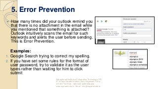 5. Error Prevention
 How many times did your outlook remind you
that there is no attachment in the email while
you mentioned that something is attached?
Outlook intuitively scans the email for such
keywords and alerts the user before sending.
This is Error Prevention.
Examples:
1. Google Search trying to correct my spelling.
2. If you have set some rules for the format of
user password, try to validate it as the user
types rather than waiting for him to click
submit
International Institute of Information Technology, I²IT,
P-14 Rajiv Gandhi Infotech Park, Hinjawadi, Pune -
411 057 Toll Free - 1800 233 4499 Website -
www.isquareit.edu.in; Email - info@isquareit.edu.in
 