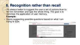 6. Recognition rather than recall
 It’s always better to suggest the user a set of options than to
let him remember and type the whole thing. The goal is to
minimize the application of user memory.
Example:
 Quora suggesting possible questions based on what I am
trying to type.
•International Institute of Information Technology, I²IT,
P-14 Rajiv Gandhi Infotech Park, Hinjawadi, Pune -
411 057 Toll Free - 1800 233 4499 Website -
www.isquareit.edu.in; Email - info@isquareit.edu.in
 
