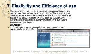 7. Flexibility and Efficiency of use
 The Interface should be flexible transforming itself between a
novice user and an advanced user. One frequents this option
while installing a new software that asks if the user wants to go
ahead with default installation or custom installation. An
advanced user chooses a custom installation to cut out the
unnecessary services.
Examples:
 1. Control panel gives you option for user accounts and
advanced user accounts
International Institute of Information Technology, I²IT, P-14 Rajiv Gandhi Infotech Park, Hinjawadi, Pune - 411 057 Toll Free - 1800 233 4499
Website - www.isquareit.edu.in; Email - info@isquareit.edu.in
 