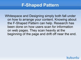 F-Shaped Pattern Whitespace and Designing simply both fall under on how to arrange your content. Knowing about the F-Shaped Pattern can help. Research has been done on how users scan for information on web pages. They scan heavily at the beginning of the page and drift off near the end.  