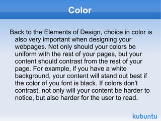 Color Back to the Elements of Design, choice in color is also very important when designing your webpages. Not only should your colors be uniform with the rest of your pages, but your content should contrast from the rest of your page. For example, if you have a white background, your content will stand out best if the color of you font is black. If colors don't contrast, not only will your content be harder to notice, but also harder for the user to read. 
