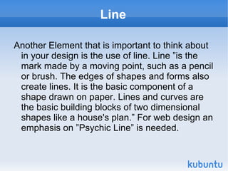 Line Another Element that is important to think about in your design is the use of line. Line ”is the mark made by a moving point, such as a pencil or brush. The edges of shapes and forms also create lines. It is the basic component of a shape drawn on paper. Lines and curves are the basic building blocks of two dimensional shapes like a house's plan.” For web design an emphasis on ”Psychic Line” is needed. 