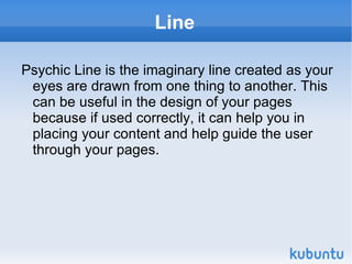 Line Psychic Line is the imaginary line created as your eyes are drawn from one thing to another. This can be useful in the design of your pages because if used correctly, it can help you in placing your content and help guide the user through your pages. 