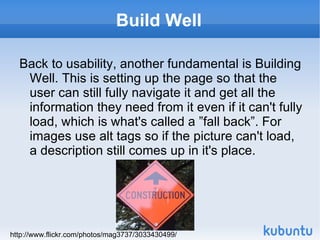 Build Well Back to usability, another fundamental is Building Well. This is setting up the page so that the user can still fully navigate it and get all the information they need from it even if it can't fully load, which is what's called a ”fall back”. For images use alt tags so if the picture can't load, a description still comes up in it's place. http://www.flickr.com/photos/mag3737/3033430499/ 