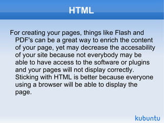 HTML For creating your pages, things like Flash and PDF's can be a great way to enrich the content of your page, yet may decrease the accesability of your site because not everybody may be able to have access to the software or plugins and your pages will not display correctly. Sticking with HTML is better because everyone using a browser will be able to display the page. 