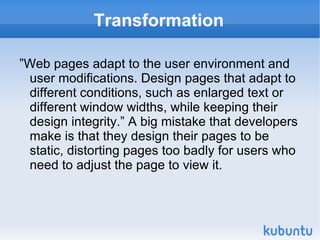 Transformation ”Web pages adapt to the user environment and user modifications. Design pages that adapt to different conditions, such as enlarged text or different window widths, while keeping their design integrity.” A big mistake that developers make is that they design their pages to be static, distorting pages too badly for users who need to adjust the page to view it. 