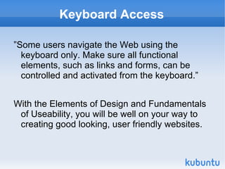 Keyboard Access ”Some users navigate the Web using the keyboard only. Make sure all functional elements, such as links and forms, can be controlled and activated from the keyboard.”  With the Elements of Design and Fundamentals of Useability, you will be well on your way to creating good looking, user friendly websites. 