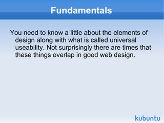 Fundamentals You need to know a little about the elements of design along with what is called universal useability. Not surprisingly there are times that these things overlap in good web design. 