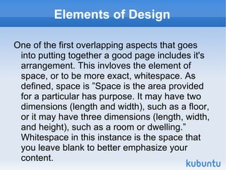 Elements of Design One of the first overlapping aspects that goes into putting together a good page includes it's arrangement. This invloves the element of space, or to be more exact, whitespace. As defined, space is ”Space is the area provided for a particular has purpose. It may have two dimensions (length and width), such as a floor, or it may have three dimensions (length, width, and height), such as a room or dwelling.” Whitespace in this instance is the space that you leave blank to better emphasize your content.  