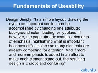 Fundamentals of Useability Design Simply: ”In a simple layout, drawing the eye to an important section can be accomplished by changing one attribute: background color, leading, or typeface. If, however, the page already contains elements of emphasis, highlighting what is important becomes difficult since so many elements are already competing for attention. And if more and more emphasis is added in an effort to make each element stand out, the resulting design is chaotic and confusing” 