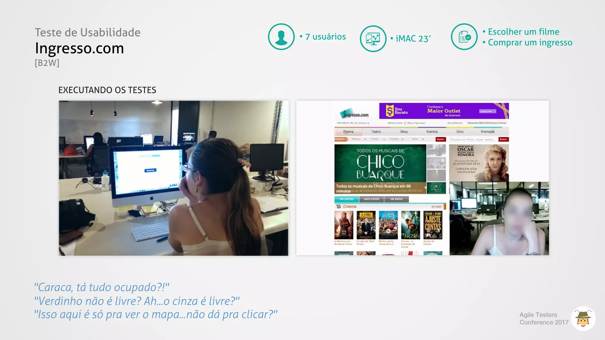 Teste de Usabilidade
Ingresso.com
[B2W]
Agile Testers
Conference 2017
"Caraca, tá tudo ocupado?!"
"Verdinho não é livre? Ah...o cinza é livre?"
"Isso aqui é só pra ver o mapa...não dá pra clicar?"
• 7 usuários
• Escolher um filme
• Comprar um ingresso• iMAC 23’
EXECUTANDO OS TESTES
 