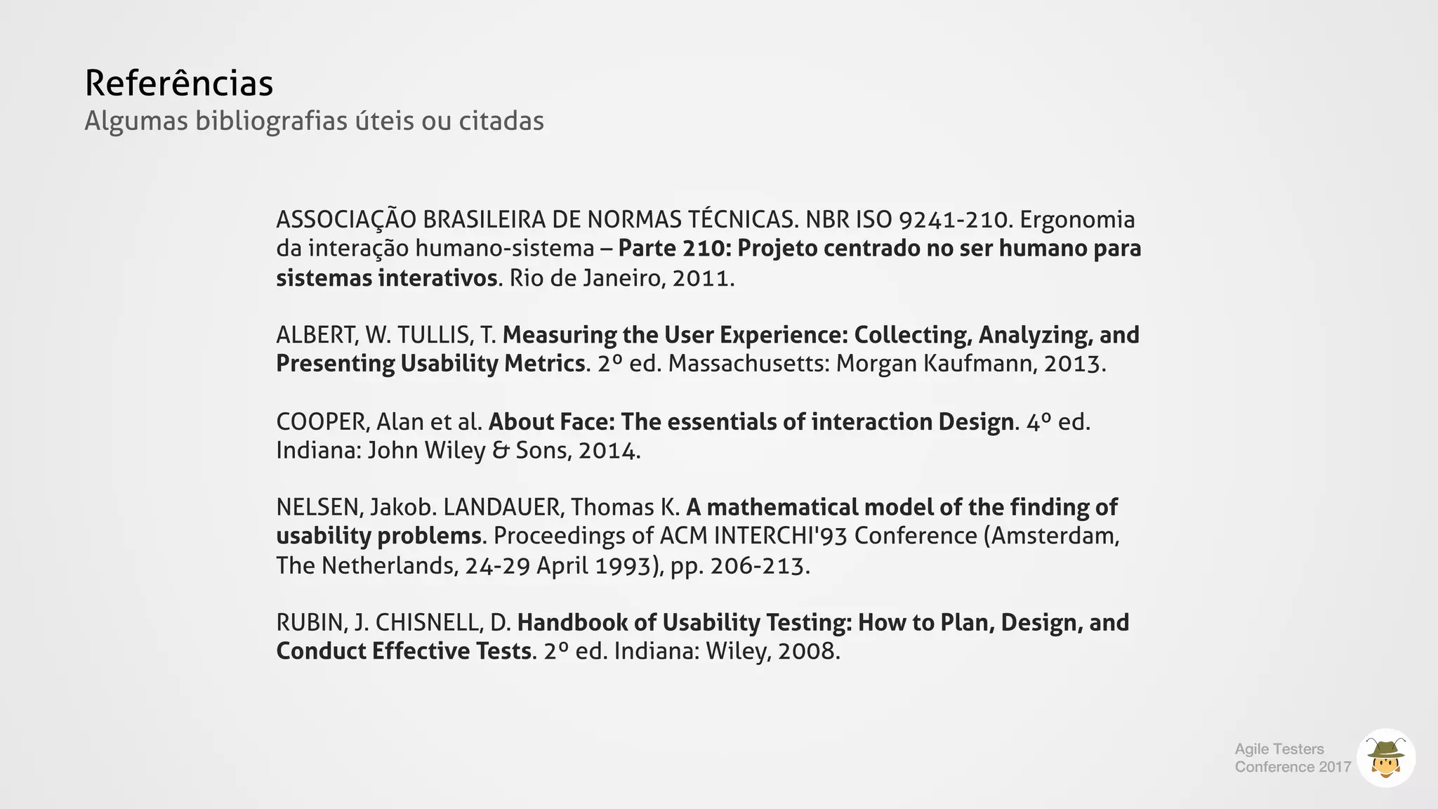 Referências
Algumas bibliografias úteis ou citadas
ASSOCIAÇÃO BRASILEIRA DE NORMAS TÉCNICAS. NBR ISO 9241-210. Ergonomia
da interação humano-sistema – Parte 210: Projeto centrado no ser humano para
sistemas interativos. Rio de Janeiro, 2011.
ALBERT, W. TULLIS, T. Measuring the User Experience: Collecting, Analyzing, and
Presenting Usability Metrics. 2º ed. Massachusetts: Morgan Kaufmann, 2013.
COOPER, Alan et al. About Face: The essentials of interaction Design. 4º ed.
Indiana: John Wiley & Sons, 2014.
NELSEN, Jakob. LANDAUER, Thomas K. A mathematical model of the finding of
usability problems. Proceedings of ACM INTERCHI'93 Conference (Amsterdam,
The Netherlands, 24-29 April 1993), pp. 206-213.
RUBIN, J. CHISNELL, D. Handbook of Usability Testing: How to Plan, Design, and
Conduct Effective Tests. 2º ed. Indiana: Wiley, 2008.
Agile Testers
Conference 2017
 
