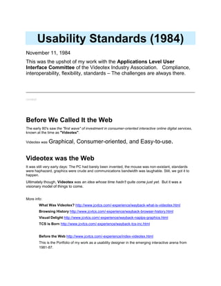 Usability Standards
November 11, 1984
This was the upshot of my work with the Applications
Level User Interface Committee of the Videotex
Industry Association. Our aim was to "make it work".
Our primary challenges included:
technical platforms in flux
integration with and between applications
common needs, but competing standards
unexplored arena of UI, definition of "usability"
meta-information and tagging
http://www.jcvtcs.com/-papers-tcs/usability-
committee.html
Note: Produced on a dot matrix printer. Classic.
Before We Called It the Web
The early 80's saw the "first wave" of investment in consumer-oriented interactive online digital services,
known at the time as "Videotex".
Videotex was Graphical, Consumer-oriented, and Easy-to-use.
Videotex was the Web
It was still very early days: The PC had barely been invented, the mouse was non-existant, standards
were haphazard, graphics were crude and communications bandwidth was laughable. Still, we got it to
happen.
Ultimately though, Videotex was an idea whose time hadn't quite come just yet. But it was a
visionary model of things to come.
 