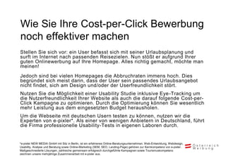 Wie Sie Ihre Cost-per-Click Bewerbung
noch effektiver machen
Stellen Sie sich vor: ein User befasst sich mit seiner Urlaubsplanung und
surft im Internet nach passenden Reisezielen. Nun stößt er aufgrund Ihrer
guten Onlinewerbung auf Ihre Homepage. Alles richtig gemacht, möchte man
meinen!
Jedoch sind bei vielen Homepages die Abbruchraten immens hoch. Dies
begründet sich meist darin, dass der User sein passendes Urlaubsangebot
nicht findet, sich am Design und/oder der Userfreundlichkeit stört.
Nutzen Sie die Möglichkeit einer Usability Studie inklusive Eye-Tracking um
die Nutzerfreundlichkeit Ihrer Website als auch die darauf folgende Cost-per-
Click Kampagne zu optimieren. Durch die Optimierung können Sie wesentlich
mehr Leistung aus dem eingesetzten Budget herausholen.
Um die Webseite mit deutschen Usern testen zu können, nutzen wir die
Experten von e-pixler*. Als einer von wenigen Anbietern in Deutschland, führt
die Firma professionelle Usability-Tests in eigenen Laboren durch.


*e-pixler NEW MEDIA GmbH mit Sitz in Berlin, ist ein erfahrenes Online-Beratungsunternehmen. Web-Entwicklung, Webdesign,
Usability, Analyse und Beratung sowie Online-Marketing (SEM, SEO, Landing-Page) gehören zur Kernkompetenz von e-pixler.
Maßgeschneiderte Lösungen, zahlreiche gemeinsam erfolgreich durchgeführte Kampagnen sowie Tourismuskompetenz
zeichnen unsere mehrjährige Zusammenarbeit mit e-pixler aus.
 