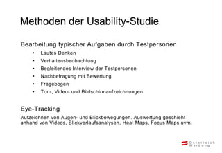 Methoden der Usability-Studie

Bearbeitung typischer Aufgaben durch Testpersonen
    •   Lautes Denken
    •   Verhaltensbeobachtung
    •   Begleitendes Interview der Testpersonen
    •   Nachbefragung mit Bewertung
    •   Fragebogen
    •   Ton-, Video- und Bildschirmaufzeichnungen


Eye-Tracking
Aufzeichnen von Augen- und Blickbewegungen. Auswertung geschieht
anhand von Videos, Blickverlaufsanalysen, Heat Maps, Focus Maps uvm.
 