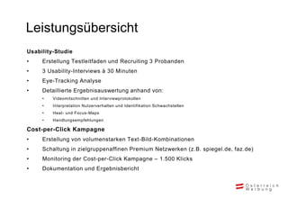 Leistungsübersicht
Usability-Studie
•    Erstellung Testleitfaden und Recruiting 3 Probanden
•    3 Usability-Interviews à 30 Minuten
•    Eye-Tracking Analyse
•    Detaillierte Ergebnisauswertung anhand von:
     •   Videomitschnitten und Interviewprotokollen
     •   Interpretation Nutzerverhalten und Identifikation Schwachstellen
     •   Heat- und Focus-Maps
     •   Handlungsempfehlungen

Cost-per-Click Kampagne
•    Erstellung von volumenstarken Text-Bild-Kombinationen
•    Schaltung in zielgruppenaffinen Premium Netzwerken (z.B. spiegel.de, faz.de)
•    Monitoring der Cost-per-Click Kampagne – 1.500 Klicks
•    Dokumentation und Ergebnisbericht
 