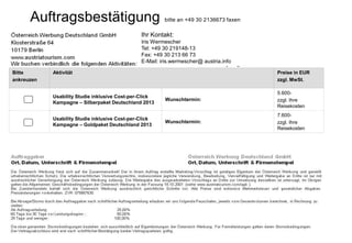 Auftragsbestätigung                                bitte an +49 30 2136673 faxen

                                                Ihr Kontakt:
                                                Iris Wermescher
                                                Tel: +49 30 219148-13
                                                Fax: +49 30 213 66 73
                                                E-Mail: iris.wermescher@ austria.info

Bitte       Aktivität                                                                    Preise in EUR
ankreuzen                                                                                zzgl. MwSt.

                                                                                         5.600-
            Usability Studie inklusive Cost-per-Click
                                                         Wunschtermin:                   zzgl. Ihre
            Kampagne – Silberpaket Deutschland 2013
                                                                                         Reisekosten
                                                                                         7.600-
            Usability Studie inklusive Cost-per-Click
                                                         Wunschtermin:                   zzgl. Ihre
            Kampagne – Goldpaket Deutschland 2013
                                                                                         Reisekosten
 