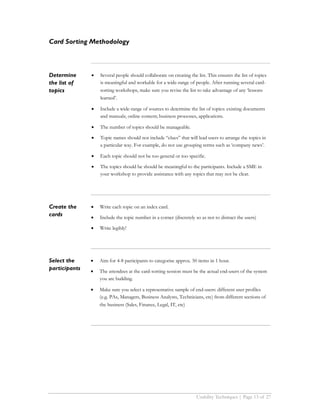 Card Sorting Methodology



Determine      •   Several people should collaborate on creating the list. This ensures the list of topics
the list of        is meaningful and workable for a wide-range of people. After running several card-
topics             sorting workshops, make sure you revise the list to take advantage of any ‘lessons
                   learned’.

               •   Include a wide-range of sources to determine the list of topics: existing documents
                   and manuals; online content; business processes, applications.

               •   The number of topics should be manageable.

               •   Topic names should not include “clues” that will lead users to arrange the topics in
                   a particular way. For example, do not use grouping terms such as ‘company news’.

               •   Each topic should not be too general or too specific.

               •   The topics should be should be meaningful to the participants. Include a SME in
                   your workshop to provide assistance with any topics that may not be clear.




Create the     •   Write each topic on an index card.
cards          •   Include the topic number in a corner (discretely so as not to distract the users)

               •   Write legibly!




Select the     •   Aim for 4-8 participants to categorise approx. 50 items in 1 hour.
participants   •   The attendees at the card-sorting session must be the actual end-users of the system
                   you are building.

               •   Make sure you select a representative sample of end-users: different user profiles
                   (e.g. PAs, Managers, Business Analysts, Technicians, etc) from different sections of
                   the business (Sales, Finance, Legal, IT, etc)




                                                                     Usability Techniques | Page 13 of 27
 