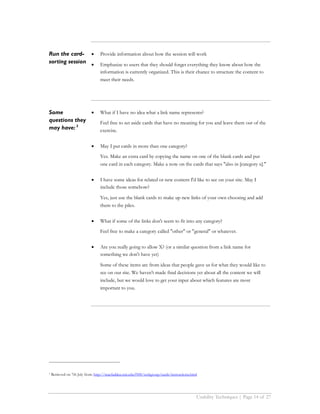 Run the card- •                   Provide information about how the session will work
sorting session •                 Emphasize to users that they should forget everything they know about how the
                                  information is currently organized. This is their chance to structure the content to
                                  meet their needs.




Some           •                  What if I have no idea what a link name represents?
questions they                    Feel free to set aside cards that have no meaning for you and leave them out of the
may have: 3                       exercise.


                            •     May I put cards in more than one category?
                                  Yes. Make an extra card by copying the name on one of the blank cards and put
                                  one card in each category. Make a note on the cards that says "also in [category x]."


                            •     I have some ideas for related or new content I'd like to see on your site. May I
                                  include those somehow?

                                  Yes, just use the blank cards to make up new links of your own choosing and add
                                  them to the piles.


                            •     What if some of the links don't seem to fit into any category?
                                  Feel free to make a category called "other" or "general" or whatever.


                            •     Are you really going to allow X? (or a similar question from a link name for
                                  something we don't have yet)

                                  Some of these items are from ideas that people gave us for what they would like to
                                  see on our site. We haven't made final decisions yet about all the content we will
                                  include, but we would love to get your input about which features are most
                                  important to you.




3   Retrieved on 7th July from: http://macfadden.mit.edu:9500/webgroup/cards/instructions.html




                                                                                             Usability Techniques | Page 14 of 27
 