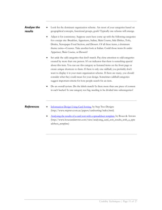 Analyse the   •   Look for the dominant organization scheme. Are most of your categories based on
results           geographical concepts, functional groups, goals? Typically one scheme will emerge.

              •   Adjust it for consistency. Suppose users have come up with the following categories
                  for a recipe site: Breakfast, Appetizers, Italian, Main Course, Side Dishes, Tofu,
                  Drinks, Newspaper Food Section, and Dessert. Of all these items, a dominant
                  theme exists—Courses. Take another look at Italian. Could those items fit under
                  Appetizer, Main Course, or Dessert?

              •   Set aside the odd categories that don't match. Pay close attention to odd categories
                  created by more than one person. It's an indicator that there is something special
                  about this item. You can use this category as featured items on the front page or
                  create unique shortcuts to them. If there is only one oddball, you probably don't
                  want to display it in your main organization scheme. If there are many, you should
                  consider what they could mean for your design. Sometimes oddball categories
                  suggest important criteria for how people search for an item.

              •   Do an overall review. Do the labels match? Is there more than one piece of content
                  in each bucket? Is one category too big, needing to be divided into subcategories?




References    •   Information Design Using Card Sorting, by Step Two Designs
                  (http://www.steptwo.com.au/papers/cardsorting/index.html)

              •   Analysing the results of a card sort with a spreadsheet template, by Boxes & Arrows
                  (http://www.boxesandarrows.com/view/analyzing_card_sort_results_with_a_spre
                  adsheet_template)




                                                                  Usability Techniques | Page 15 of 27
 