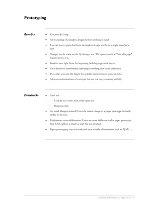 Prototyping



Benefits    •   Fast, easy & cheap

            •   Allows testing of concepts/designs before anything is build

            •   You can learn a great deal from incomplete design, and from a single brand new
                user

            •   Changes can be made on the fly during a test. The system needs a "Print this page"
                feature? Draw it in.

            •   Involves user right from the beginning, building support & buy-in

            •   Users feel more comfortable criticizing something that looks unfinished

            •   The earlier you test, the bigger the usability improvements you can make

            •   Allows communications of concepts that are not easy to convey verbally




Drawbacks   •   Can’t test

                ⋅   Look & feel: color, font, white space etc.

                ⋅   Response time

            •   Are small changes noticed? Even the tiniest change to a paper prototype is clearly
                visible to the user

            •   Exploration versus deliberation: Users are more deliberate with a paper prototype;
                they don’t explore as much as with the real product.

            •   Paper-prototyping may not work with new models of interaction such as AJAX….




                                                                 Usability Techniques | Page 16 of 27
 