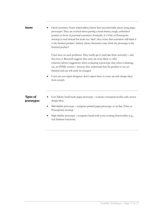 Issues       •   Client resistance: Some stakeholders/clients feel uncomfortable about using paper
                 prototypes. They are worried about putting a hand-drawn, rough, unfinished
                 product in front of potential customers. Ironically, if a Visio or Powerpoint
                 mockup is used instead but looks too ‘slick’, they worry that customers will think it
                 is the finished product. Indeed, clients themselves may think the prototype is the
                 finished product!

                 Users have no such problems. They totally get it (and take them seriously) – and
                 they love it. Research suggests that users are more likely to offer
                 criticism/advice/suggestions when evaluating a prototype than when evaluating,
                 say, an HTML version – because they understand that the product is not yet
                 finished and can still easily be changed.

             •   Users are not expert designers: don’t expect them to come up with design ideas
                 from scratch




Types of     •   Low-fidelity hand-made paper prototype – evaluate conceptual model, early screen
prototypes       design ideas

             •   Mid-fidelity prototype – computer printed paper prototype or on-line (Visio or
                 Powerpoint) mockup

             •   High-fidelity prototype – computer-based with some working functionality (e.g.,
                 real database functions)




                                                                  Usability Techniques | Page 17 of 27
 