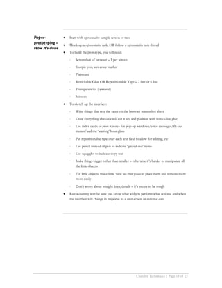 Paper-          •   Start with representative sample screen or two
prototyping -   •   Mock-up a representative task, OR follow a representative task thread
How it’s done
                •   To build the prototype, you will need:

                    ⋅   Screenshot of browser – 1 per screen

                    ⋅   Sharpie pen, wet-erase marker

                    ⋅   Plain card

                    ⋅   Restickable Glue OR Repositionable Tape – 2 line or 6 line

                    ⋅   Transparencies (optional)

                    ⋅   Scissors

                •   To sketch up the interface:

                    ⋅   Write things that stay the same on the browser screenshot sheet

                    ⋅   Draw everything else on card, cut it up, and position with restickable glue

                    ⋅   Use index cards or post-it notes for pop-up windows/error messages/fly-out
                        menus/and the ‘waiting’ hour-glass

                    ⋅   Put repositionable tape over each text field to allow for editing, etc

                    ⋅   Use pencil instead of pen to indicate ‘greyed-out’ items

                    ⋅   Use squiggles to indicate copy text

                    ⋅   Make things bigger rather than smaller – otherwise it’s harder to manipulate all
                        the little objects

                    ⋅   For little objects, make little ‘tabs’ so that you can place them and remove them
                        more easily

                    ⋅   Don’t worry about straight lines, details – it’s meant to be rough

                •   Run a dummy test: be sure you know what widgets perform what actions, and when
                    the interface will change in response to a user action or external data




                                                                       Usability Techniques | Page 18 of 27
 