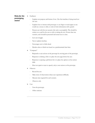 Roles for the   •   Facilitator
prototyping         ⋅   Explains test purpose and format of test. Also that interface is being tested not
session                 the user.

                    ⋅   Explains how to interact with prototype: to use finger to touch paper as one
                        would use a mouse to click, to write in form information with a pencil.

                    ⋅   Present user with the test scenario (the task to accomplish). This should be
                        written on a card for the user to refer to during the test. If more than one
                        scenario, each should be presented and tested one at a time.

                    ⋅   Lets user struggle.

                    ⋅   Never explains interface.

                    ⋅   Encourages user to think aloud.

                    ⋅   Decides when to finish test based on a predetermined time limit.

                •   “Computer”

                    ⋅   Responds to user actions on the prototype by moving parts of the prototype.

                    ⋅   Response to clicking a link is to place the new page before the user.

                    ⋅   Response to opening a pull-down list is to place the options on the current
                        page.

                    ⋅   Does not speak or react to speech, only to user actions on the prototype.

                •   Observer

                    ⋅   Record the test.

                    ⋅   Make notes of observations where user experiences difficulty.

                    ⋅   Measure time required for each scenario.

                    ⋅   Observes only.

                •   User

                    ⋅   Tests the prototype.

                    ⋅   Offers criticism




                                                                    Usability Techniques | Page 19 of 27
 