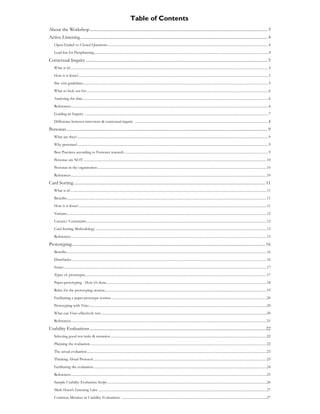 Table of Contents
About the Workshop ....................................................................................................................................................................... 3
Active Listening ................................................................................................................................................................................ 4
    Open-Ended vs. Closed Questions......................................................................................................................................................................................4
    Lead-Ins for Paraphrasing.....................................................................................................................................................................................................4

Contextual Inquiry ........................................................................................................................................................................... 5
    What is it?................................................................................................................................................................................................................................5
    How is it done?.......................................................................................................................................................................................................................5
    Site visit guidelines .................................................................................................................................................................................................................5
    What to look out for..............................................................................................................................................................................................................6
    Analysing the data ..................................................................................................................................................................................................................6
    References ...............................................................................................................................................................................................................................6
    Guiding an Inquiry ...............................................................................................................................................................................................................7
    Difference between interviews & contextual inquiry .......................................................................................................................................................8

Personas ............................................................................................................................................................................................. 9
    What are they?........................................................................................................................................................................................................................9
    Why personas?........................................................................................................................................................................................................................9
    Best Practices according to Forrester research ...................................................................................................................................................................9
    Personas are NOT ...............................................................................................................................................................................................................10
    Personas in the organisation ...............................................................................................................................................................................................10
    References .............................................................................................................................................................................................................................10

Card Sorting .................................................................................................................................................................................... 11
    What is it?..............................................................................................................................................................................................................................11
    Benefits..................................................................................................................................................................................................................................11
    How is it done?.....................................................................................................................................................................................................................11
    Variants..................................................................................................................................................................................................................................12
    Caveats/ Constraints ...........................................................................................................................................................................................................12
    Card Sorting Methodology .................................................................................................................................................................................................13
    References .............................................................................................................................................................................................................................15

Prototyping...................................................................................................................................................................................... 16
    Benefits..................................................................................................................................................................................................................................16
    Drawbacks ............................................................................................................................................................................................................................16
    Issues .....................................................................................................................................................................................................................................17
    Types of prototypes.............................................................................................................................................................................................................17
    Paper-prototyping - How it’s done.....................................................................................................................................................................................18
    Roles for the prototyping session.......................................................................................................................................................................................19
    Facilitating a paper prototype session................................................................................................................................................................................20
    Prototyping with Visio ........................................................................................................................................................................................................20
    What can Visio effectively test............................................................................................................................................................................................20
    References .............................................................................................................................................................................................................................21

Usability Evaluations ..................................................................................................................................................................... 22
    Selecting good test tasks & scenarios ................................................................................................................................................................................22
    Planning the evaluation .......................................................................................................................................................................................................22
    The actual evaluation ...........................................................................................................................................................................................................23
    Thinking Aloud Protocol ....................................................................................................................................................................................................23
    Facilitating the evaluation....................................................................................................................................................................................................24
    References .............................................................................................................................................................................................................................25
    Sample Usability Evaluation Script ....................................................................................................................................................................................26
    Mark Hurst’s Listening Labs ..............................................................................................................................................................................................27
    Common Mistakes in Usability Evaluations ....................................................................................................................................................................27
 